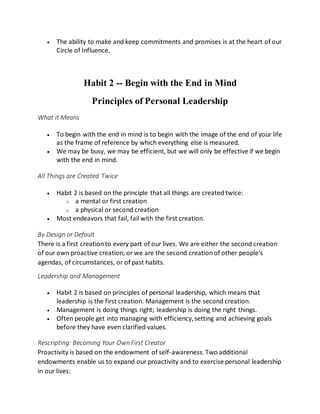  The ability to make and keep commitments and promises is at the heart of our
Circle of Influence.
Habit 2 -- Begin with the End in Mind
Principles of Personal Leadership
What it Means
 To begin with the end in mind is to begin with the image of the end of your life
as the frame of reference by which everything else is measured.
 We may be busy, we may be efficient, but we will only be effective if we begin
with the end in mind.
All Things are Created Twice
 Habit 2 is based on the principle that all things are created twice:
o a mental or first creation
o a physical or second creation
 Most endeavors that fail, fail with the first creation.
By Design or Default
There is a first creationto every part of our lives. We are either the second creation
of our own proactive creation, or we are the second creationof other people's
agendas, of circumstances, or of past habits.
Leadership and Management
 Habit 2 is based on principles of personal leadership, which means that
leadership is the first creation. Management is the second creation.
 Management is doing things right; leadership is doing the right things.
 Often people get into managing with efficiency,setting and achieving goals
before they have even clarified values.
Rescripting: Becoming Your Own First Creator
Proactivity is based on the endowment of self-awareness. Two additional
endowments enable us to expand our proactivity and to exercise personal leadership
in our lives:
 