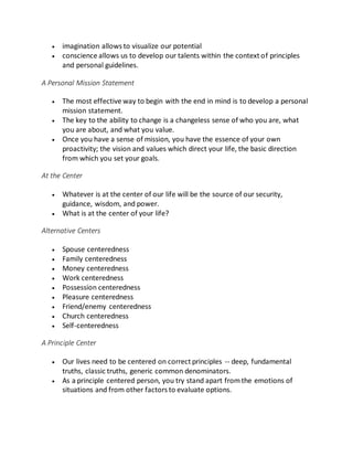  imagination allows to visualize our potential
 conscience allows us to develop our talents within the context of principles
and personal guidelines.
A Personal Mission Statement
 The most effective way to begin with the end in mind is to develop a personal
mission statement.
 The key to the ability to change is a changeless sense of who you are, what
you are about, and what you value.
 Once you have a sense of mission, you have the essence of your own
proactivity; the vision and values which direct your life, the basic direction
from which you set your goals.
At the Center
 Whatever is at the center of our life will be the source of our security,
guidance, wisdom, and power.
 What is at the center of your life?
Alternative Centers
 Spouse centeredness
 Family centeredness
 Money centeredness
 Work centeredness
 Possession centeredness
 Pleasure centeredness
 Friend/enemy centeredness
 Church centeredness
 Self-centeredness
A Principle Center
 Our lives need to be centered on correct principles -- deep, fundamental
truths, classic truths, generic common denominators.
 As a principle centered person, you try stand apart fromthe emotions of
situations and from other factors to evaluate options.
 
