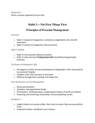 Assignment
Write a mission statement foryour life.
Habit 3 -- Put First Things First
Principles of Personal Management
Summary
 Habit 1 is based on imagination, conscience, independent will, and self-
awareness.
 Habit 2 is based on imagination and conscience.
Habit 3 Defined
 Habit 3 is the second orphysical creation.
 Habit 3 is the exercise of independent will toward becoming principle
centered.
The Power of Independent Will
 The degree to which we have developed our independent will is measured by
our personal integrity.
 Integrity is the value we place on ourselves.
 Effective management is putting first things first.
Four Generations of Time Management
 Notes and checklists
 Calendars and appointment books
 Prioritization, clarifying values, comparing the relative of worth of activities
 Preserving and enhancing relationships and accomplishing results
Quadrant II
 Urgent matters are usually visible, they insist on action, they are easy and fun
to do.
 Important matters contribute to our mission.
 
