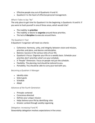  Effective people stay out of Quadrants III and IV.
 Quadrant II is the heart of effective personal management.
What It Takes to Say "No"
The only place to get time for Quadrant II in the beginning is Quadrants III and IV. If
you were to fault yourself in one of three areas, which would it be?
 The inability to prioritize
 The inability ordesire to organize around those priorities.
 The lack of discipline to execute around them.
The Quadrant II Tool
A Quadrant II organizer will meet six criteria:
 Coherence. Harmony, unity, and integrity between vision and mission,
priorities and plans, and desires and discipline.
 Balance. Success in the various roles of our life.
 Quadrant II Focus. Organize your life on a weekly basis. Schedule your
priorities don't prioritize what's on your schedule.
 A "People" Dimension. Focus on people not just the schedule.
 Flexibility. The planning tool should be tailored to you.
 Portability. You should be able to carry your tool with you.
Becoming a Quadrant II Manager
 Identify roles
 Select goals
 Schedule
 Adapt
Advances of the Fourth Generation
 Principle centered
 Conscience directed
 Defines your unique mission
 Helps balance your life by identifying roles
 Greater context through weekly organizing
Delegation: Increasing P and PC
Stewardship delegation involves expectations in five areas:
 