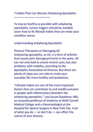 7 Habits That Can Worsen Ankylosing Spondylitis
By Elizabeth Shimer Bowers Reviewed by Lindsey Marcellin,MD, MPH
To stay as healthy as possible with ankylosing
spondylitis, certain triggers should be avoided.
Learn how to fix lifestyle habits that can make your
condition worse.
Understanding Ankylosing Spondylitis
Physical Therapists on Managing AS
Ankylosing spondylitis, or AS, is a form of arthritis
that causes joint damageprimarily in the spine. AS
can not only lead to severe chronic pain, but also
problems with mobility, according to the
Spondylitis Association of America. But there are
plenty of steps you can take to make your
everyday life more healthy and productive.
“Lifestyle habits are one of the most important
factors that can contribute to and modify outcome
in people with inflammatory disorders like
ankylosing spondylitis,” says Susan Goodman, MD,
an associate professor of medicine at Weill Cornell
Medical College and a rheumatologist at the
Hospital for Special Surgery in New York City. A lot
of what you do — or don’t do — can affect the
course of your disease.
 