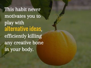 This habit never
motivates you to
play with
alternative ideas,
efficiently killing
any creative bone
in your body.
 