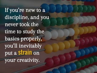 If you’re new to a
discipline, and you
never took the
time to study the
basics properly,
you’ll inevitably
put a strain on
your creativity.
 
