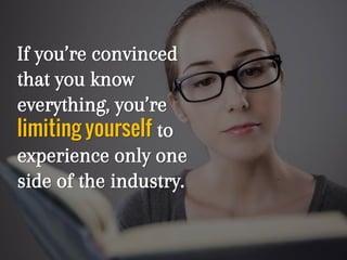 If you’re convinced
that you know
everything, you’re
limiting yourself to
experience only one
side of the industry.
 