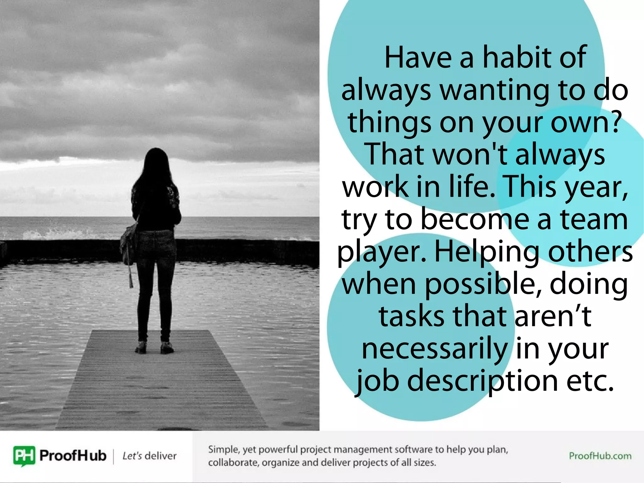 Have a habit of
always wanting to do
things on your own?
That won't always
work in life. This year,
try to become a team
player. Helping others
when possible, doing
tasks that aren’t
necessarily in your
job description etc.
 