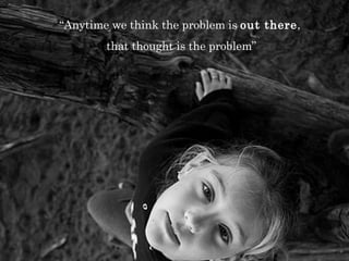 “ Anytime we think the problem is  out there ,  that thought is the problem” 