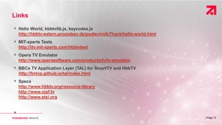 | Page 12
Links
 Hello World, hbbtvlib.js, keycodes.js
http://hbbtv-extern.prosieben.de/psdtechnik/7hack/hello-world.html
 MIT-xperts Tests
http://itv.mit-xperts.com/hbbtvtest
 Opera TV Emulator
http://www.operasoftware.com/products/tv/tv-emulator
 BBCs TV Application Layer (TAL) for SmartTV and HbbTV
http://fmtvp.github.io/tal/index.html
 Specs
http://www.hbbtv.org/resource-library
http://www.oipf.tv
http://www.etsi.org

 