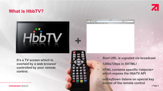 | Page 3
What is HbbTV?
It‘s a TV screen which is
overlaid by a web browser
controlled by your remote
control.
+
• Start URL is signaled via broadcast
• 1280x720px in XHTML!
• HTML contains specific <objects>
which expose the HbbTV API
• onKeyDown listens on special key
events of the remote control
 
