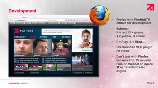 | Page 4
Development
• Firefox with FireHbbTV
AddOn for development
• Buttons:
R = red, G = green,
Y = yellow, B = blue
• P = Play, S = Stop…
• FireBreathed VLC plugin
for video
• Don’t test with Firefox
because HbbTV usually
runs on WebKit or Opera
11 or 12 with Presto
engine
 