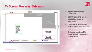| Page 5
• Page size is always
1280x720
• Old TV sets and set top
boxes had large a
overscan
• Therefor all menus and
text must be placed in the
safe area
• But most modern TVs
show almost the the full
screen area
TV Screen, Overscan, Safe Area
 