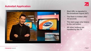 | Page 6
Autostart Application
• Start URL is signaled in
the broadcast signal (AIT)
• The flash is hidden after
10 seconds
• The start page only listens
to the red button
• All other buttons are
handled by the TV
 