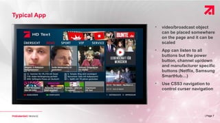 | Page 7
Typical App
• video/broadcast object
can be placed somewhere
on the page and it can be
scaled
• App can listen to all
buttons but the power
button, channel up/down
and manufacturer specific
buttons (Netflix, Samsung
SmartHub…)
• Use CSS3 navigation to
control curser navigation
 