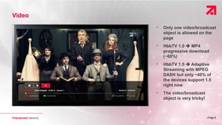 | Page 8
Video
• Only one video/broadcast
object is allowed on the
page
• HbbTV 1.0  MP4
progressive download
(~60%)
• HbbTV 1.5  Adaptive
Streaming with MPEG
DASH but only ~40% of
the devices support 1.5
right now
• The video/broadcast
object is very tricky!
 
