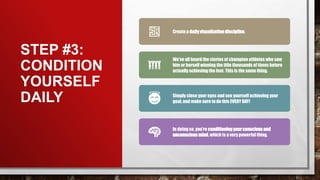 STEP #3:
CONDITION
YOURSELF
DAILY
Create a dailyvisualization discipline.
We’ve all heard the stories of champion athletes who saw
him or herself winning the title thousands of times before
actually achieving the feat. This is the same thing.
Simply close your eyes and see yourself achieving your
goal, and make sure to do this EVERY DAY!
In doing so, you’re conditioningyour conscious and
unconscious mind, which is a very powerful thing.
 