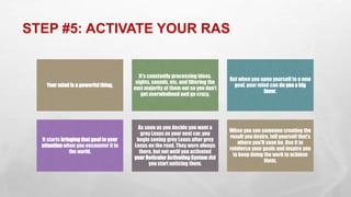 STEP #5: ACTIVATE YOUR RAS
Your mind is a powerfulthing.
It’s constantly processing ideas,
sights, sounds, etc. and filtering the
vast majority of them out so you don’t
get overwhelmed and go crazy.
But when you open yourself to a new
goal, your mind can do you a big
favor.
It starts bringing that goalto your
attention when you encounter it in
the world.
As soon as you decide you want a
grey Lexus as your next car, you
begin seeing grey Lexus after grey
Lexus on the road. They were always
there, but not until you activated
your Reticular Activating System did
you start noticing them.
When you see someone creating the
result you desire, tell yourself that’s
where you’ll soon be. Use it to
reinforce your goals and inspire you
to keep doing the work to achieve
them.
 