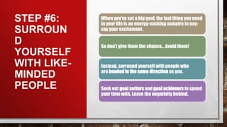 STEP #6:
SURROUN
D
YOURSELF
WITH LIKE-
MINDED
PEOPLE
When you’ve set a big goal, the last thing you need
in your life is an energy-sucking vampire to nay-
say your excitement.
So don’t give them the chance… Avoid them!
Instead, surround yourself with people who
are headed in the same direction as you.
Seek out goal setters and goal achievers to spend
your time with. Leave the negativity behind.
 