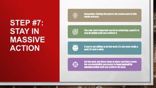 STEP #7:
STAY IN
MASSIVE
ACTION
Remember: Setting the goal is the easiest part of this
whole process.
The real, most important secret to achieving a goal is to
stay in action until you achieve it.
If you’re not willing to do the work, it’s not even really a
goal, it’s just a wish.
Set the goal, put these steps in place and then create
the accountability necessary to keep yourself in
massive action until you achieve the goal.
 