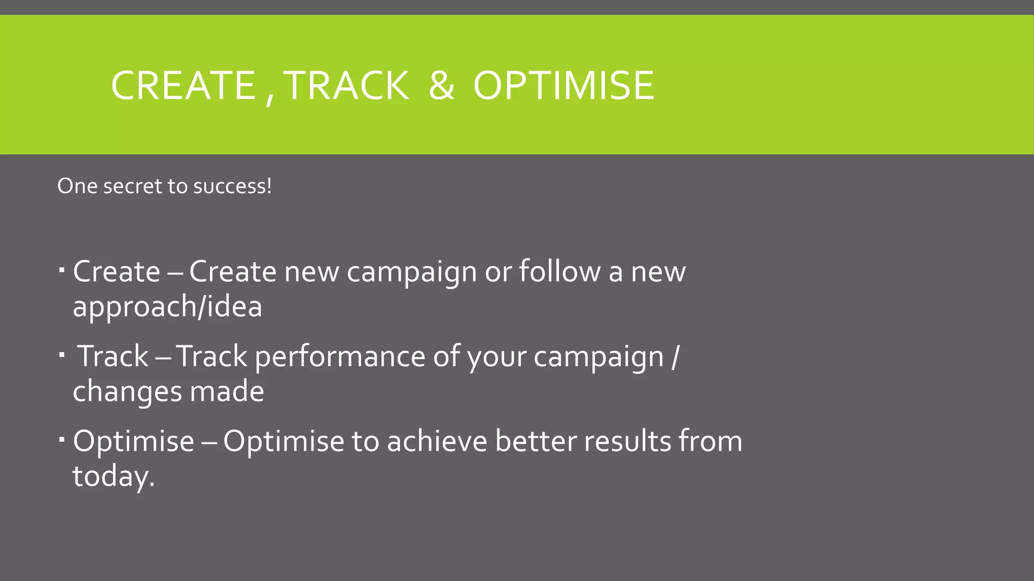 CREATE ,TRACK & OPTIMISE
One secret to success!
 Create – Create new campaign or follow a new
approach/idea
 Track –Track performance of your campaign /
changes made
 Optimise – Optimise to achieve better results from
today.
 