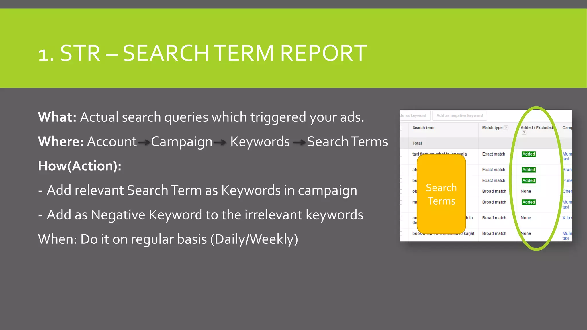 1. STR – SEARCHTERM REPORT
What: Actual search queries which triggered your ads.
Where: Account Campaign Keywords SearchTerms
How(Action):
- Add relevant SearchTerm as Keywords in campaign
- Add as Negative Keyword to the irrelevant keywords
When: Do it on regular basis (Daily/Weekly)
Search
Terms
 