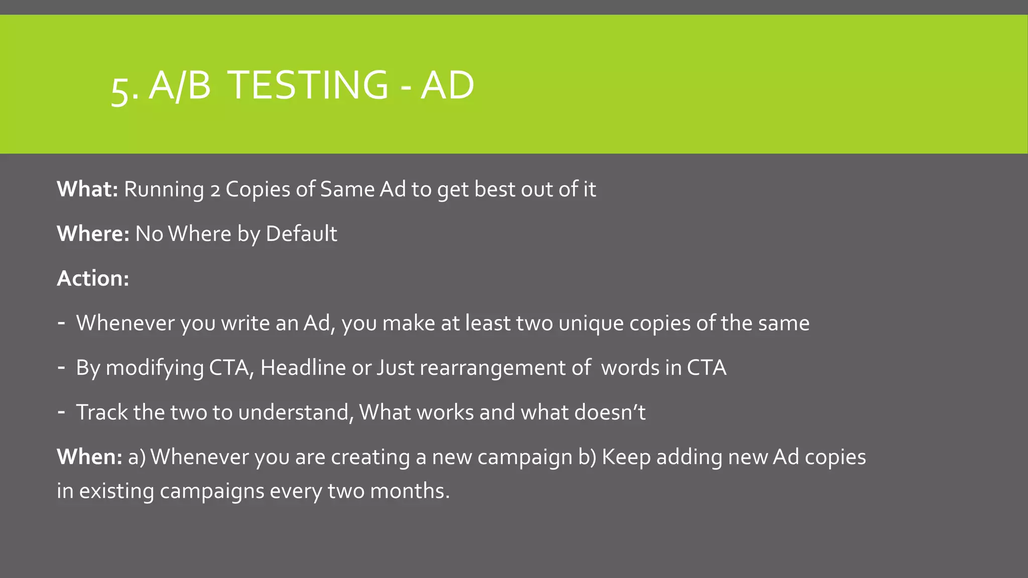 5. A/B TESTING - AD
What: Running 2 Copies of Same Ad to get best out of it
Where: No Where by Default
Action:
- Whenever you write an Ad, you make at least two unique copies of the same
- By modifying CTA, Headline or Just rearrangement of words in CTA
- Track the two to understand,What works and what doesn’t
When: a)Whenever you are creating a new campaign b) Keep adding new Ad copies
in existing campaigns every two months.
 