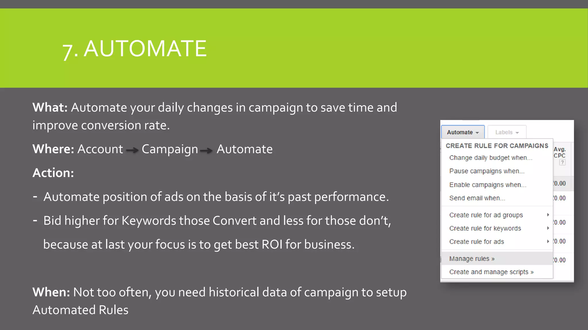 7. AUTOMATE
What: Automate your daily changes in campaign to save time and
improve conversion rate.
Where: Account Campaign Automate
Action:
- Automate position of ads on the basis of it’s past performance.
- Bid higher for Keywords those Convert and less for those don’t,
because at last your focus is to get best ROI for business.
When: Not too often, you need historical data of campaign to setup
Automated Rules
 