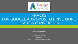 7 HACKS
FOR GOOGLE ADWORDS TO DRIVE MORE
LEADS & CONVERSION
KumarArayan
Co-founder & CMO
AHATaxis
India’s #1 OutstationTaxi Service
 