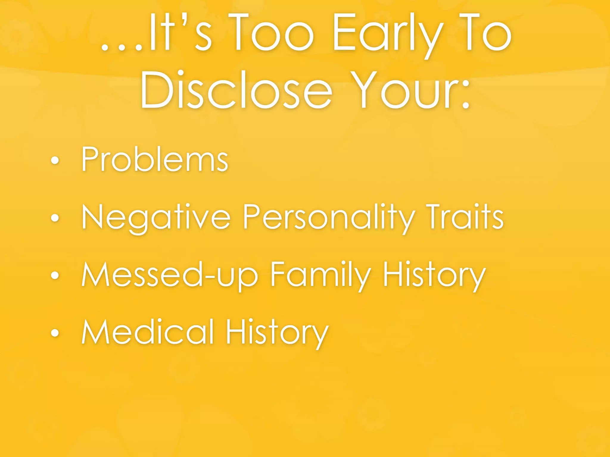 …It’s Too Early To
Disclose Your:
• Problems
• Negative Personality Traits
• Messed-up Family History
• Medical History
 