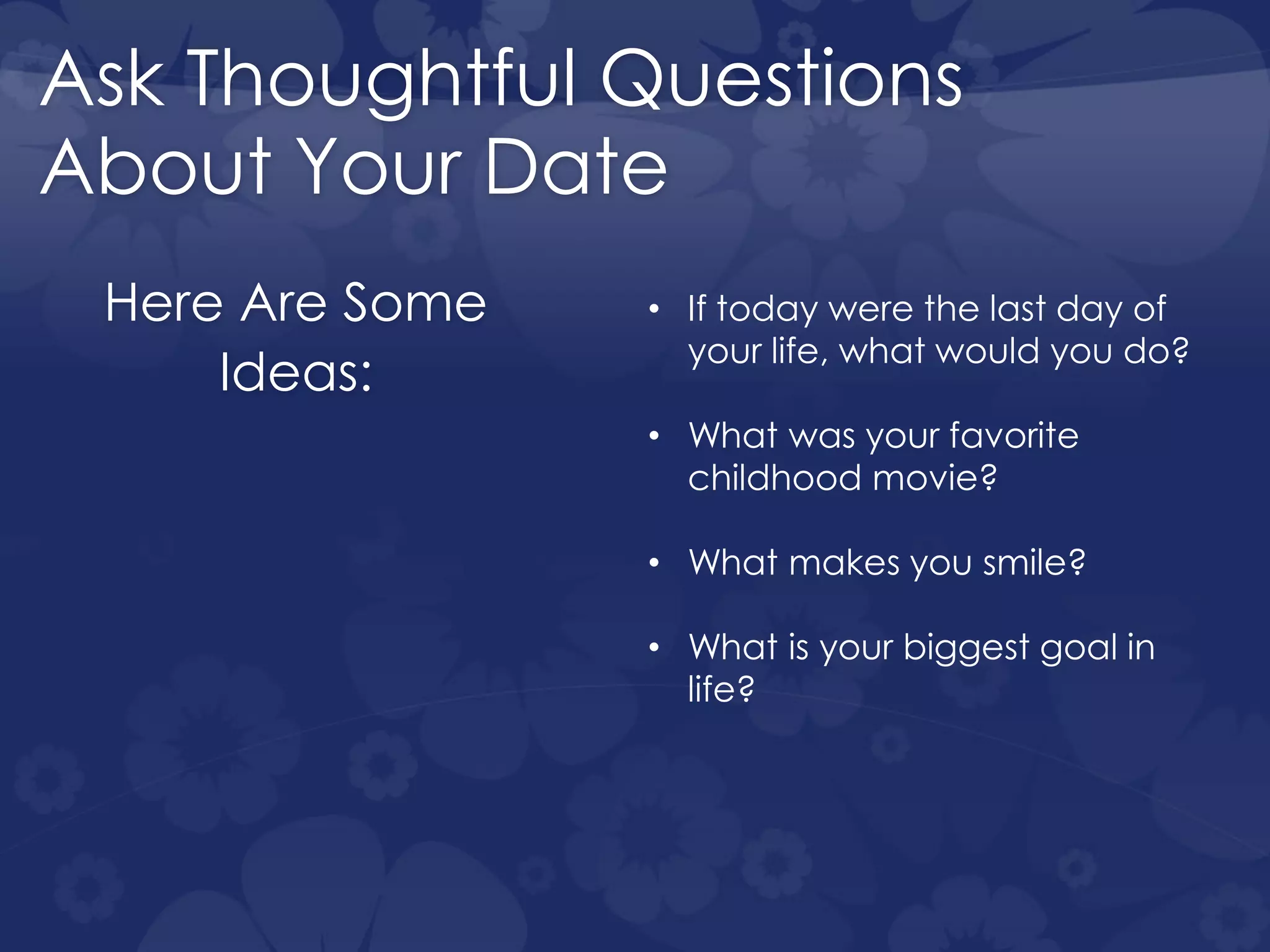 Ask Thoughtful Questions
About Your Date
Here Are Some
Ideas:
• If today were the last day of
your life, what would you do?
• What was your favorite
childhood movie?
• What makes you smile?
• What is your biggest goal in
life?
 