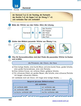 102
Stunde
38 Karneval
der Karneval (-e/-s), der Fasching, die Fastnacht,
das KostЋm (-e), die Kappe (-n), der Umzug (-’’-e),
sich verkleiden (hat sich verkleidet)
 Bilde die Wörter aus den Teilen. Höre die Lösung.
Karneval s
das Kostüm
die Kappe
die Nase
der Umzug
das Fest
 Ordne den Bildern passende Wörter aus Übung 1 zu.
1 2 3 4
 Was für Karnevalskostüme sind das? Finde die passenden Wörter im Kasten
und erzähle.
die Prinzessin, der Clown, die Hexe
a) Eine lustige Maske, eine bunte Bluse und eine bunte Hose, große Schuhe,
eine große Karnevalsnase, eine rote Perücke.
b) Eine schöne Krone, ein schönes Kleid, goldene Schuhe.
c) Ein schwarzes Kleid, ein großer Besen, alte Schuhe, eine schwarze Perücke
mit langen schwarzen Haaren.
Ich verkleide mich als Clown. Ich trage eine lustige Maske, …
Зворотні дієслова (Reflexivverben)
sich verkleiden
ich verkleide mich wir verkleiden uns
du verkleidest dich ihr verkleidet euch
er/sie/es verkleidet sich sie/Sie verkleiden sich
www.e-ranok.com.ua
 