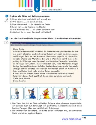 6 Feste und BräucheLektion
103
 Ergänze die Sätze mit Reflexivpronomen.
1) Peter steht auf und zieht sich schnell an.
2) Wir freuen … auf den Karneval.
3) Lisa interessiert … für ukrainische Feste.
4) Leon hat … als Matrose verkleidet.
5) Wie bereitest du … auf unser Schulfest vor?
6) Möchtet ihr … zum Karneval verkleiden?
 Lies die E-Mail und finde die passenden Bilder. Schreibe einen Antwortbrief.
Liebe Katja,
danke für deinen Brief. Ich sehe, ihr feiert das Neujahrsfest fast so wie
wir feiern Silvester. Und im Februar haben wir noch ein interessantes
und lustiges Fest — den Karneval. Besonders populär ist dieses Fest
in Köln, Mainz und München. Bei uns in München nennt man es Fa-
sching, in Köln sagt man Karneval, und in Mainz Fastnacht. Man feiert
es 40 Tage vor Ostern. Man verkleidet sich, viele Menschen tragen
lustige Karnevalskostüme. Auf den Straßen kann man große Karnevals-
umzüge sehen. Letztes Jahr war ich mit meinen Eltern im Karneval in
Köln und habe dort viele schöne Fotos gemacht.
Kannst du auf diesen Fotos meine Verwandten und mich sehen?
Feiert ihr dieses Fest auch? Ich freue mich auf deine Antwort.
Viele liebe Grüße
Deine Sophie
1
1. Der Vater hat sich als Pirat verkleidet. Er hatte eine schwarze Augenbinde,
ein dunkles Tuch auf dem Kopf, ein gestreiftes Matrosenhemd und einen
bunten Papagei (das war natürlich ein Spielzeug).
2. Die Mutter war eine Hexe. Sie hatte einen schwarzen Hut, ein schwarzes
Kleid und einen großen Besen.
www.e-ranok.com.ua
 