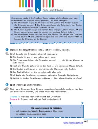 6 Feste und BräucheLektion
107
 Ergänze die Konjunktionen «und», «aber», «oder», «denn».
1) Ich bemale die Ostereier, denn ich male gern.
2) Die Stunde ist aus … wir gehen nach Hause.
3) Die Osterhasen haben die Ostereier versteckt, … die Kinder können sie
nicht finden.
4) Nach der Stunde gehen wir in den Park … wir spielen zu Hause Schach.
5) Die Kinder sind traurig, … sie können die Ostereier nicht finden.
6) Der Text ist leicht, … ich verstehe nicht alles gut.
7) Ich kaufe ein Geschenk, … morgen hat meine Freundin Geburtstag.
8) Bleibst du in den Osterferien zu Hause … fährt deine Familie zur Oma?
 Spiel «Feiertage und Symbole».
Bildet zwei Gruppen. Jede Gruppe muss abwechselnd der anderen das Sym-
bol eines Festes nennen, und diese muss das Fest nennen.
Gruppe 1: Welches Fest symbolisiert der Osterhase?
Gruppe 2: Ostern. Und welches Fest symbolisiert…?
Сполучники «und» (і, й, а), «aber» (але), «oder» (або), «denn» (тому що)
не впливають на порядок слів у реченнях, які вони з’єднують:
a) Die Osterhasen legen die Ostereier in den Garten. Die Kinder müssen
die Ostereier suchen.  Die Osterhasen legen die Ostereier in den Garten
und die Kinder müssen die Ostereier suchen.
b) Die Kinder suchen lange. Sie können kein einziges Osterei finden.  Die
Kinder suchen lange, aber sie können kein einziges Osterei finden.
c) Die Osterhasen legen die Eier unter die Bäume. Sie hängen die Ostereier
an die Bäume.  Die Osterhasen legen die Eier unter die Bäume oder sie
hängen die Ostereier an die Bäume.
На уроці я вивчив та повторив:
— які символи пов’язані з Великоднем у Німеччині;
— як назвати символи різних свят.
www.e-ranok.com.ua
 