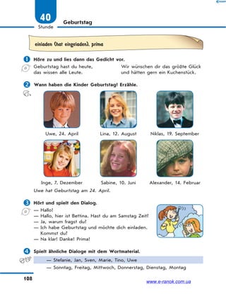 108
Stunde
40 Geburtstag
einladen (hat eingeladen), prima
 Höre zu und lies dann das Gedicht vor.
Geburtstag hast du heute, Wir wünschen dir das größte Glück
das wissen alle Leute. und hätten gern ein Kuchenstück.
 Wann haben die Kinder Geburtstag? Erzähle.
Uwe, 24. April Lina, 12. August Niklas, 19. September
Inge, 7. Dezember Sabine, 10. Juni Alexander, 14. Februar
Uwe hat Geburtstag am 24. April.
 Hört und spielt den Dialog.
— Hallo!
— Hallo, hier ist Bettina. Hast du am Samstag Zeit?
— Ja, warum fragst du?
— Ich habe Geburtstag und möchte dich einladen.
Kommst du?
— Na klar! Danke! Prima!
 Spielt ähnliche Dialoge mit dem Wortmaterial.
— Stefanie, Jan, Sven, Marie, Tino, Uwe
— Sonntag, Freitag, Mittwoch, Donnerstag, Dienstag, Montag
www.e-ranok.com.ua
 
