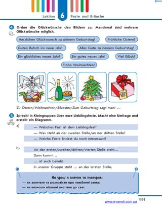 6 Feste und BräucheLektion
111
 Ordne die Glückwünsche den Bildern zu. Manchmal sind mehrere
Glückwünsche möglich.
Frohe Weihnachten!
Guten Rutsch ins neue Jahr! Alles Gute zu deinem Geburtstag!
Fröhliche Ostern!Herzlichen Glückwunsch zu deinem Geburtstag!
Viel Glück!Ein glückliches neues Jahr! Ein gutes neues Jahr!
Zu Ostern/Weihnachten/Silvester/Zum Geburtstag sagt man: …
 Sprecht in Kleingruppen über eure Lieblingsfeste. Macht eine Umfrage und
erstellt ein Diagramm.
a) — Welsches Fest ist dein Lieblingsfest?
— Was steht an der zweiten Stelle/an der dritten Stelle?
— Welche Feste findest du noch interessant?
b) An der ersten/zweiten/dritten/vierten Stelle steht…
Dann kommt…
… ist auch beliebt.
In unserer Gruppe steht … an der letzten Stelle.
На уроці я вивчив та повторив:
— як запитати та розповісти про улюблені свята;
— як написати вітальні листівки до свят.
www.e-ranok.com.ua
 