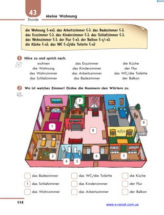 114
Stunde
43 Meine Wohnung
die Wohnung (-en), das Arbeitszimmer (-), das Badezimmer (-),
das Esszimmer (-), das Kinderzimmer (-), das Schlafzimmer (-),
das Wohnzimmer (-), der Flur (-e), der Balkon (-s/-e),
die KЋche (-n), das WC (-s)/die Toilette (-n)
 Höre zu und sprich nach.
wohnen das Esszimmer die Küche
die Wohnung das Kinderzimmer der Flur
das Wohnzimmer das Arbeitszimmer das WC/die Toilette
das Schlafzimmer das Badezimmer der Balkon
 Wo ist welches Zimmer? Ordne die Nummern den Wörtern zu.
1
2 3
4 5
6
7
8
9
das Badezimmer das WC/die Toilette die Küche
1 das Schlafzimmer das Kinderzimmer der Flur
das Wohnzimmer das Arbeitszimmer der Balkon
www.e-ranok.com.ua
 