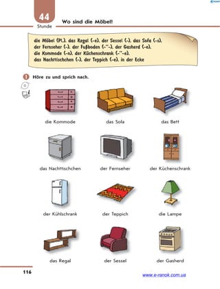 116
Stunde
44 Wo sind die Möbel?
die MЊbel (Pl.), das Regal (-e), der Sessel (-), das Sofa (-s),
der Fernseher (-), der FuЏboden (-’’-), der Gasherd (-e),
die Kommode (-n), der KЋchenschrank (-’’-e),
das Nachttischchen (-), der Teppich (-e), in der Ecke
 Höre zu und sprich nach.
die Kommode das Sofa das Bett
das Nachttischchen der Fernseher der Küchenschrank
der Kühlschrank der Teppich die Lampe
das Regal der Sessel der Gasherd
www.e-ranok.com.ua
 