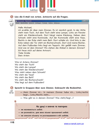 7 WohnenLektion
118
 Lies die E-Mail von Artem. Antworte auf die Fragen.
Hallo Michael,
ich erzähle dir über mein Zimmer. Es ist ziemlich groß. In der Mitte
steht mein Tisch. Auf dem Tisch steht eine Lampe. Links am Fenster
steht ein Kleiderschrank. Dort hängt meine Kleidung. Neben dem
Schrank steht eine Kommode. Auf der Kommode steht eine Vase.
Rechts in der Ecke steht mein Bett. Dort schlafe ich. Und links in der
Ecke neben der Tür steht ein Bücherschrank. Dort sind meine Bücher.
Auf dem Fußboden links liegt ein Teppich. Mir gefällt mein Zimmer.
Und wie ist dein Zimmer? Wo stehen die Möbel in deinem Zimmer?
Ich freue mich auf deine Antwort.
Viele Grüße
Dein Artem
Wie ist Artems Zimmer?
Wo steht der Tisch?
Wo steht die Lampe?
Wo steht der Kleiderschrank?
Was steht neben dem Schrank?
Wo steht die Vase?
Wo steht das Bett?
Wo steht der Bücherschrank?
Was liegt auf dem Fußboden?
 Sprecht in Gruppen über eure Zimmer. Gebraucht die Redemittel.
— Mein Zimmer ist... In meinem Zimmer habe ich... Links/rechts
liegt... Links/Rechts steht...
— Was gibt es in deinem Zimmer? Was steht/liegt…?
На уроці я вивчив та повторив:
— як називаються меблі;
— як розповісти, для яких кімнат призначені меблі;
— як описати кімнату та розташування в ній меблів.
www.e-ranok.com.ua
 