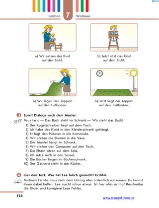 7 WohnenLektion
124
a) Wir setzen das Kind
auf den Stuhl.
b) Jetzt sitzt das Kind
auf dem Stuhl.
a) Wir legen den Teppich
auf den Fußboden.
b) Jetzt liegt der Teppich
auf dem Fußboden.
 Spielt Dialoge nach dem Muster.
M u s t e r: — Das Buch steht im Schrank.— Wo steht das Buch?
1) Der Kugelschreiber liegt auf dem Tisch.
2) Ich habe das Kleid in den Kleiderschrank gehängt.
3) Er legt den Pullover in die Kommode.
4) Wir stellen die Blumen in die Vase.
5) Der Mantel hängt im Schrank.
6) Wir stellen den Computer auf den Tisch.
7) Die Eltern sitzen auf dem Sofa.
8) Ich setze mich in den Sessel.
9) Die Bücher liegen im Bücherschrank.
10) Der Gasherd steht in der Küche.
 Lies den Text. Was hat Lea falsch gemacht? Erzähle.
Michaels Familie muss nach dem Umzug alles ordentlich aufräumen. Du kannst
ihnen dabei helfen. Lea macht schon etwas. Ist hier alles richtig? Beschreibe
die Bilder und korrigiere Leas Fehler.
www.e-ranok.com.ua
 
