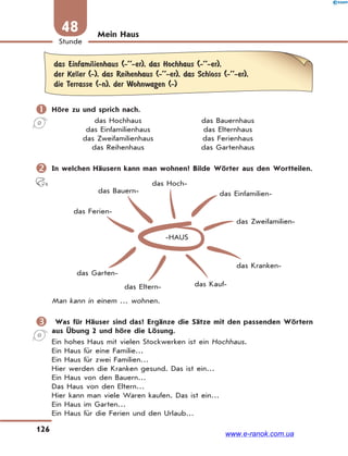 126
Stunde
48 Mein Haus
das Einfamilienhaus (-’’-er), das Hochhaus (-’’-er),
der Keller (-), das Reihenhaus (-’’-er), das Schloss (-’’-er),
die Terrasse (-n), der Wohnwagen (-)
 Höre zu und sprich nach.
das Hochhaus das Bauernhaus
das Einfamilienhaus das Elternhaus
das Zweifamilienhaus das Ferienhaus
das Reihenhaus das Gartenhaus
 In welchen Häusern kann man wohnen? Bilde Wörter aus den Wortteilen.
-HAUS
das Hoch-
das Einfamilien-
das Zweifamilien-
das Bauern-
das Ferien-
das Garten-
das Eltern- das Kauf-
das Kranken-
Man kann in einem … wohnen.
 Was für Häuser sind das? Ergänze die Sätze mit den passenden Wörtern
aus Übung 2 und höre die Lösung.
Ein hohes Haus mit vielen Stockwerken ist ein Hochhaus.
Ein Haus für eine Familie…
Ein Haus für zwei Familien…
Hier werden die Kranken gesund. Das ist ein…
Ein Haus von den Bauern…
Das Haus von den Eltern…
Hier kann man viele Waren kaufen. Das ist ein…
Ein Haus im Garten…
Ein Haus für die Ferien und den Urlaub…
www.e-ranok.com.ua
 
