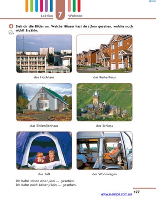 7 WohnenLektion
127
 Sieh dir die Bilder an. Welche Häuser hast du schon gesehen, welche noch
nicht? Erzähle.
das Hochhaus das Reihenhaus
das Einfamilienhaus das Schloss
das Zelt der Wohnwagen
Ich habe schon einen/ein ... gesehen.
Ich habe noch keinen/kein ... gesehen.
www.e-ranok.com.ua
 