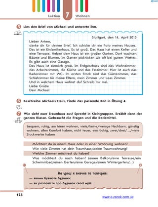 7 WohnenLektion
128
 Lies den Brief von Michael und antworte ihm.
Stuttgart, den 14. April 2015
Lieber Artem,
danke dir für deinen Brief. Ich schicke dir ein Foto meines Hauses.
Das ist ein Einfamilienhaus. Es ist groß. Das Haus hat einen Keller und
eine Terrasse. Neben dem Haus ist ein großer Garten. Dort wachsen
Bäume und Blumen. Im Garten picknicken wir oft bei gutem Wetter.
Es gibt auch eine Garage.
Das Haus ist ziemlich groß. Im Erdgeschoss sind das Wohnzimmer,
das Arbeitszimmer, die Küche und das Esszimmer. Hier ist auch das
Badezimmer mit WC. Im ersten Stock sind das Gästezimmer, das
Schlafzimmer für meine Eltern, mein Zimmer und Leas Zimmer.
Und in welchem Haus wohnst du? Schreib mir mal.
Liebe Grüße
Dein Michael
 Beschreibe Michaels Haus. Finde das passende Bild in Übung 4.
 Wie sieht euer Traumhaus aus? Sprecht in Kleingruppen. Erzählt dann der
ganzen Klasse. Gebraucht die Fragen und die Redemittel.
bequem, ruhig, am Meer wohnen, viele/keine/wenige Nachbarn, günstig
wohnen, allen Komfort haben, nicht teuer, einstöckig, zwei/drei/…/viele
Stockwerke haben
Möchtest du in einem Haus oder in einer Wohnung wohnen?
Wie viele Zimmer hat dein Traumhaus/deine Traumwohnung?
Welche Zimmer möchtest du haben?
Was möchtest du noch haben? (einen Balkon/eine Terrasse/ein
Schwimmbad/einen Garten/eine Garage/einen Wintergarten/...)
На уроці я вивчив та повторив:
— якими бувають будинки;
— як розповісти про будинок своєї мрії.
www.e-ranok.com.ua
 