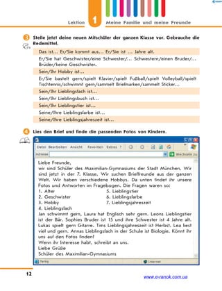 1Lektion Meine Familie und meine Freunde
12
 Stelle jetzt deine neuen Mitschüler der ganzen Klasse vor. Gebrauche die
Redemittel.
Das ist… Er/Sie kommt aus… Er/Sie ist … Jahre alt.
Er/Sie hat Geschwister/eine Schwester/… Schwestern/einen Bruder/…
Brüder/keine Geschwister.
Sein/Ihr Hobby ist…
Er/Sie bastelt gern/spielt Klavier/spielt Fußball/spielt Volleyball/spielt
Tischtennis/schwimmt gern/sammelt Briefmarken/sammelt Sticker…
Sein/Ihr Lieblingsfach ist…
Sein/Ihr Lieblingsbuch ist…
Sein/Ihr Lieblingstier ist…
Seine/Ihre Lieblingsfarbe ist…
Seine/Ihre Lieblingsjahreszeit ist…
 Lies den Brief und finde die passenden Fotos von Kindern.
Liebe Freunde,
wir sind Schüler des Maximilian-Gymnasiums der Stadt München. Wir
sind jetzt in der 7. Klasse. Wir suchen Brieffreunde aus der ganzen
Welt. Wir haben verschiedene Hobbys. Da unten findet ihr unsere
Fotos und Antworten im Fragebogen. Die Fragen waren so:
1. Alter 5. Lieblingstier
2. Geschwister 6. Lieblingsfarbe
3. Hobby 7. Lieblingsjahreszeit
4. Lieblingsfach
Jan schwimmt gern, Laura hat Englisch sehr gern. Leons Lieblingstier
ist der Bär. Sophies Bruder ist 15 und ihre Schwester ist 4 Jahre alt.
Lukas spielt gern Gitarre. Tims Lieblingsjahreszeit ist Herbst. Lea liest
viel und gern. Annas Lieblingsfach in der Schule ist Biologie. Könnt ihr
uns auf den Fotos finden?
Wenn ihr Interesse habt, schreibt an uns.
Liebe Grüße
Schüler des Maximilian-Gymnasiums
www.e-ranok.com.ua
 