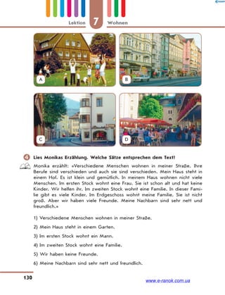 7 WohnenLektion
130
A B
C D
 Lies Monikas Erzählung. Welche Sätze entsprechen dem Text?
Monika erzählt: «Verschiedene Menschen wohnen in meiner Straße. Ihre
Berufe sind verschieden und auch sie sind verschieden. Mein Haus steht in
einem Hof. Es ist klein und gemütlich. In meinem Haus wohnen nicht viele
Menschen. Im ersten Stock wohnt eine Frau. Sie ist schon alt und hat keine
Kinder. Wir helfen ihr. Im zweiten Stock wohnt eine Familie. In dieser Fami-
lie gibt es viele Kinder. Im Erdgeschoss wohnt meine Familie. Sie ist nicht
groß. Aber wir haben viele Freunde. Meine Nachbarn sind sehr nett und
freundlich.»
1) Verschiedene Menschen wohnen in meiner Straße.
2) Mein Haus steht in einem Garten.
3) Im ersten Stock wohnt ein Mann.
4) Im zweiten Stock wohnt eine Familie.
5) Wir haben keine Freunde.
6) Meine Nachbarn sind sehr nett und freundlich.
www.e-ranok.com.ua
 