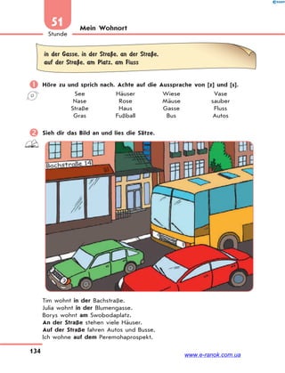 134
Stunde
51 Mein Wohnort
in der Gasse, in der StraЏe, an der StraЏe,
auf der StraЏe, am Platz, am Fluss
 Höre zu und sprich nach. Achte auf die Aussprache von [z] und [s].
See Häuser Wiese Vase
Nase Rose Mäuse sauber
Straße Haus Gasse Fluss
Gras Fußball Bus Autos
 Sieh dir das Bild an und lies die Sätze.
Tim wohnt in der Bachstraße.
Julia wohnt in der Blumengasse.
Borys wohnt am Swobodaplatz.
An der Straße stehen viele Häuser.
Auf der Straße fahren Autos und Busse.
Ich wohne auf dem Peremohaprospekt.
www.e-ranok.com.ua
 