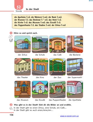 136
Stunde
52 In der Stadt
die Apotheke (-n), die BЉckerei (-en), die Bank (-en),
der Brunnen (-), das Denkmal (-’’-er), das Hotel (-s),
die Kirche (-n), das Museum (-en), das Eiscafe’ (-s),
das Puppentheater (-), das Stadion (-en), der Zirkus (-se)
 Höre zu und sprich nach.
der Zirkus die Schule das Café die Bäckerei
das Theater das Kino der Zoo der Supermarkt
das Museum das Eiscafé das Puppentheater die Apotheke
 Was gibt es in der Stadt? Sieh dir die Bilder an und erzähle.
In der Stadt gibt es einen Zirkus, eine Schule, ein Café...
In der Stadt gibt es auch einen/eine/ein…
www.e-ranok.com.ua
 