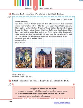 8 Hier leben wirLektion
138
 Lies den Brief von Artem. Was gibt es in der Stadt? Erzähle.
Lwiw, den 21. April 2015
Lieber Michael,
ich danke dir für deinen Brief. Ich bin jetzt in Lwiw. Hier wohnen
meine Verwandten. Ich möchte dir etwas über diese Stadt erzählen.
Hier gibt es viele Schulen, Theater, Universitäten, Banken, Betriebe,
Büros, Kirchen, Hotels, Parks, Museen, Cafés und Kaufhäuser. Hier
kann man auch in einen Zoo und einen Zirkus gehen. Hier leben sehr
viele Menschen. Die Stadt gefällt mir sehr gut. Sie ist sehr schön und
alt. Ich schicke dir einige Postkarten mit Ansichten dieser Stadt.
Und was gibt es in deiner Stadt?
Liebe Grüße
Dein Artem
Artem war in…
In dieser Stadt gibt es…
 Schreibe einen Brief an Michael. Beschreibe eine ukrainische Stadt.
На уроці я вивчив та повторив:
— як назвати заклади у місті і розповісти про їхнє призначення;
— як поспілкуватися щодо проведення вільного часу в місті;
— як описати якесь українське місто/село.
www.e-ranok.com.ua
 