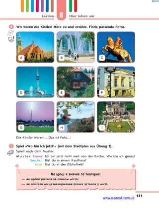 8 Hier leben wirLektion
141
 Wo waren die Kinder? Höre zu und erzähle. Finde passende Fotos.
A B C
D E F
G H I
Die Kinder waren… Das ist Foto…
 Spiel «Wo bin ich jetzt?» (mit dem Stadtplan aus Übung 2).
Spielt nach dem Muster.
M u s t e r: Hanna: Ich bin jetzt nicht weit von der Kirche. Wo bin ich genau?
Saschko: Bist du in einem Kaufhaus?
Taras: Bist du in der Bibliothek?
На уроці я вивчив та повторив:
— як орієнтуватися за планом міста;
— як описати місцезнаходження різних установ у місті.
www.e-ranok.com.ua
 