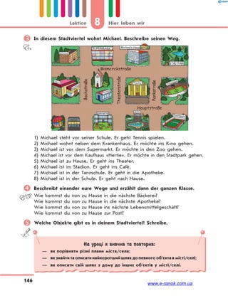 8 Hier leben wirLektion
146
 In diesem Stadtviertel wohnt Michael. Beschreibe seinen Weg.
1) Michael steht vor seiner Schule. Er geht Tennis spielen.
2) Michael wohnt neben dem Krankenhaus. Er möchte ins Kino gehen.
3) Michael ist vor dem Supermarkt. Er möchte in den Zoo gehen.
4) Michael ist vor dem Kaufhaus «Hertie». Er möchte in den Stadtpark gehen.
5) Michael ist zu Hause. Er geht ins Theater.
6) Michael ist im Stadion. Er geht ins Café.
7) Michael ist in der Tanzschule. Er geht in die Apotheke.
8) Michael ist in der Schule. Er geht nach Hause.
 Beschreibt einander eure Wege und erzählt dann der ganzen Klasse.
Wie kommst du von zu Hause in die nächste Bäckerei?
Wie kommst du von zu Hause in die nächste Apotheke?
Wie kommst du von zu Hause ins nächste Lebensmittelgeschäft?
Wie kommst du von zu Hause zur Post?
 Welche Objekte gibt es in deinem Stadtviertel? Schreibe.
На уроці я вивчив та повторив:
— як порівняти різні плани міста/села;
— як знайти та описати найкоротший шлях до певного об’єкта в місті/селі;
— як описати свій шлях з дому до інших об’єктів у місті/селі.
www.e-ranok.com.ua
 