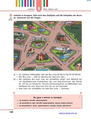 8 Hier leben wirLektion
148
 Arbeitet in Gruppen. Seht euch den Stadtplan und die Fahrpläne der Busse
an. Antwortet auf die Fragen.
a) — An welchen Haltestellen hält der Bus Linie 8/10/11/14/17/19/39/54?
— Der Bus Linie ... hält an der/am/vor dem/vor der...
b) — Mit welchem Bus kann man am schnellsten direkt vom Bahnhof bis
zur Apotheke/vom Krankenhaus bis zum Imax-Kino/von der Schule
Nr. 127 bis zur Schule Nr. 18/vom Schwimmbad bis zur Bibliothek/vom
Stadtpark bis zum Zoo/vom Zoo bis zur Uni kommen?
— Man kann am schnellsten mit dem Bus Linie ... kommen.
На уроці я вивчив та повторив:
— як назвати засоби пересування;
— як розповісти про засоби пересування, якими користуєшся;
— як розповісти, яким транспортом можна чогось дістатися.
www.e-ranok.com.ua
 