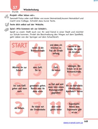 149
Stunde
57 Wiederholung
Projekt «Hier leben wir».
Sammelt Fotos oder malt Bilder von eurer Heimatstadt/eurem Heimatdorf und
macht eine Collage. Schreibt dazu kurze Texte.
Teste dich selbst auf der Website.
Spiel «Wie kommen wir zur Schule?».
Spielt zu zweit. Stellt euch vor: Ihr seid fremd in einer Stadt und möchtet
zur Schule kommen. Findet die Beschreibung des Weges auf dem Spielfeld,
geht dabei wie der Springer auf dem Schachbrett.
4 8 12
1 5 9 13
2 6 1014
3 7 11 15
START rechts in die
BismarckstraЏe
und dann ein
bisschen zu
FuЏ die StraЏe
enflang
weiter in der
StraЏe. Ihr geht
ein bisschen
MЊchtet ihr zur
Schule?
dem Cafe’.
Sie ist
Cafe’.
Ihr mЋsst
abbiegen. Die
Schule ist in der
BismarckstraЏe,
bis zum Cafe’
gehen und dann
nach
geradeaus gehen.
Rechts seht ihr
dann einen
zu FuЏ und seht
dann links einem
BlumengeschЉft
gegenЋber
bis zur Haltestelle
«Maximilians
Apotheke» fahren
die Schule.
Ihr kЊnnt mit
der StraЏenbahn
aber nicht
gleich hinter
Supermarkt.
Neben dem
Supermarkt gibt
es ein
www.e-ranok.com.ua
 