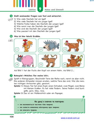 9 Natur und UmweltLektion
154
 Stellt aneinander Fragen zum Text und antwortet.
1) Wie viele Stacheln hat ein Igel?
2) Wie viele Stacheln hat ein junger Igel?
3) Welche Farbe haben die Stacheln der jungen Igel?
4) Wie nennt man die Stacheln der jungen Igel?
5) Wie sind die Stacheln der jungen Igel?
6) Was passiert mit den Stacheln der jungen Igel?
 Was ist hier falsch? Erzähle.
1 2 3
4 5 6
Auf Bild 1 hat der Fuchs den Kopf von einem Hahn. Auf Bild 2...
 Ratespiel «Welches Tier meine ich?».
Spielt in Kleingruppen. Beschreibt Tiere der Reihe nach, nennt sie aber nicht.
Die anderen Mitspieler müssen erraten, welche Tiere das sind. Wer die meis-
ten richtigen Antworten gibt, gewinnt.
Spieler 1: Dieses Tier hat einen Kopf, einen Schnabel, zwei Flügel, zwei Beine
mit kleinen Krallen. Es hat viele Federn. Seine Federn sind bunt:
gelb, grün, blau, rosa.
Spieler 2: Das ist ein Wellensittich oder ein Papagei.
На уроці я вивчив та повторив:
— як називаються частини тіла тварин;
— як скласти невелику вікторину про тварин;
— як описати тварин.
www.e-ranok.com.ua
 